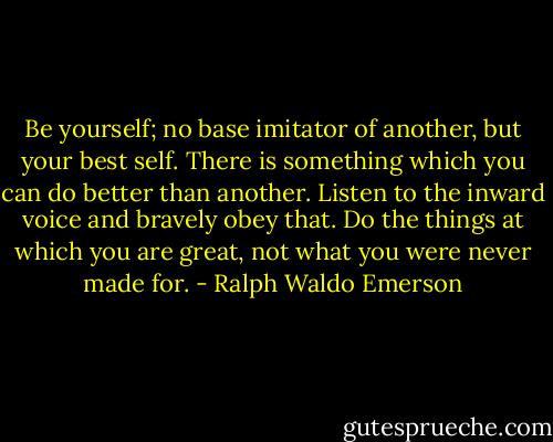 Be yourself; no base imitator of another, but your best self. There is something which you can do better than another. Listen to the inward voice and bravely obey that. Do the things at which you are great, not what you were never made for. - Ralph Waldo Emerson