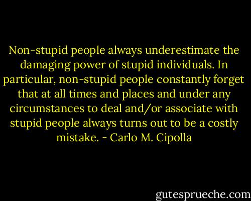Non-stupid people always underestimate the damaging power of stupid individuals. In particular, non-stupid people constantly forget that at all times and places and under any circumstances to deal and/or associate with stupid people always turns out to be a costly mistake. - Carlo M. Cipolla