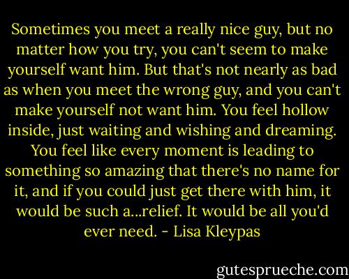 Sometimes you meet a really nice guy, but no matter how you try, you can't seem to make yourself want him. But that's not nearly as bad as when you meet the wrong guy, and you can't make yourself not want him. You feel hollow inside, just waiting and wishing and dreaming. You feel like every moment is leading to something so amazing that there's no name for it, and if you could just get there with him, it would be such a...relief. It would be all you'd ever need. - Lisa Kleypas