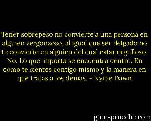 Tener sobrepeso no convierte a una persona en alguien vergonzoso, al igual que ser delgado no te convierte en alguien del cual estar orgulloso. No. Lo que importa se encuentra dentro. En cómo te sientes contigo mismo y la manera en que tratas a los demás. - Nyrae Dawn