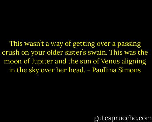 This wasn’t a way of getting over a passing crush on your older sister’s swain. This was the moon of Jupiter and the sun of Venus aligning in the sky over her head. - Paullina Simons