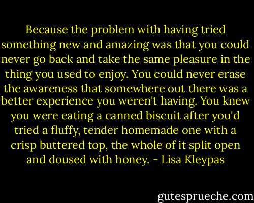 Because the problem with having tried something new and amazing was that you could never go back and take the same pleasure in the thing you used to enjoy. You could never erase the awareness that somewhere out there was a better experience you weren't having. You knew you were eating a canned biscuit after you'd tried a fluffy, tender homemade one with a crisp buttered top, the whole of it split open and doused with honey. - Lisa Kleypas