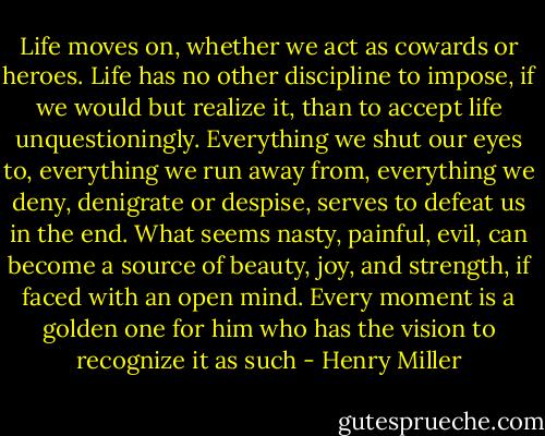 Life moves on, whether we act as cowards or heroes. Life has no other discipline to impose, if we would but realize it, than to accept life unquestioningly. Everything we shut our eyes to, everything we run away from, everything we deny, denigrate or despise, serves to defeat us in the end. What seems nasty, painful, evil, can become a source of beauty, joy, and strength, if faced with an open mind. Every moment is a golden one for him who has the vision to recognize it as such - Henry Miller