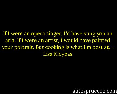 If I were an opera singer, I"d have sung you an aria. If I were an artist, I would have painted your portrait. But cooking is what I'm best at. - Lisa Kleypas