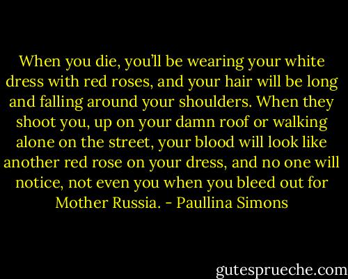 When you die, you’ll be wearing your white dress with red roses, and your hair will be long and falling around your shoulders. When they shoot you, up on your damn roof or walking alone on the street, your blood will look like another red rose on your dress, and no one will notice, not even you when you bleed out for Mother Russia. - Paullina Simons