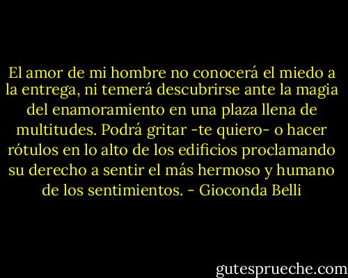 El amor de mi hombre no conocerá el miedo a la entrega, ni temerá descubrirse ante la magia del enamoramiento en una plaza llena de multitudes. Podrá gritar -te quiero- o hacer rótulos en lo alto de los edificios proclamando su derecho a sentir el más hermoso y humano de los sentimientos. - Gioconda Belli