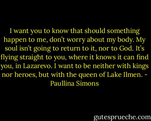 I want you to know that should something happen to me, don’t worry about my body. My soul isn’t going to return to it, nor to God. It’s flying straight to you, where it knows it can find you, in Lazarevo. I want to be neither with kings nor heroes, but with the queen of Lake Ilmen. - Paullina Simons