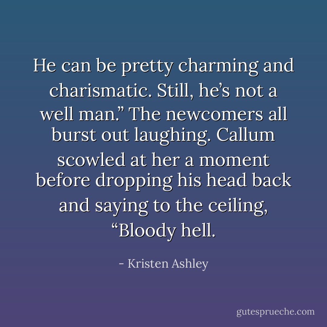 He can be pretty charming and charismatic. Still, he’s not a well man.”<br />The newcomers all burst out laughing. Callum scowled at her a moment before dropping his head back and saying to the ceiling, “Bloody hell. - Kristen Ashley
