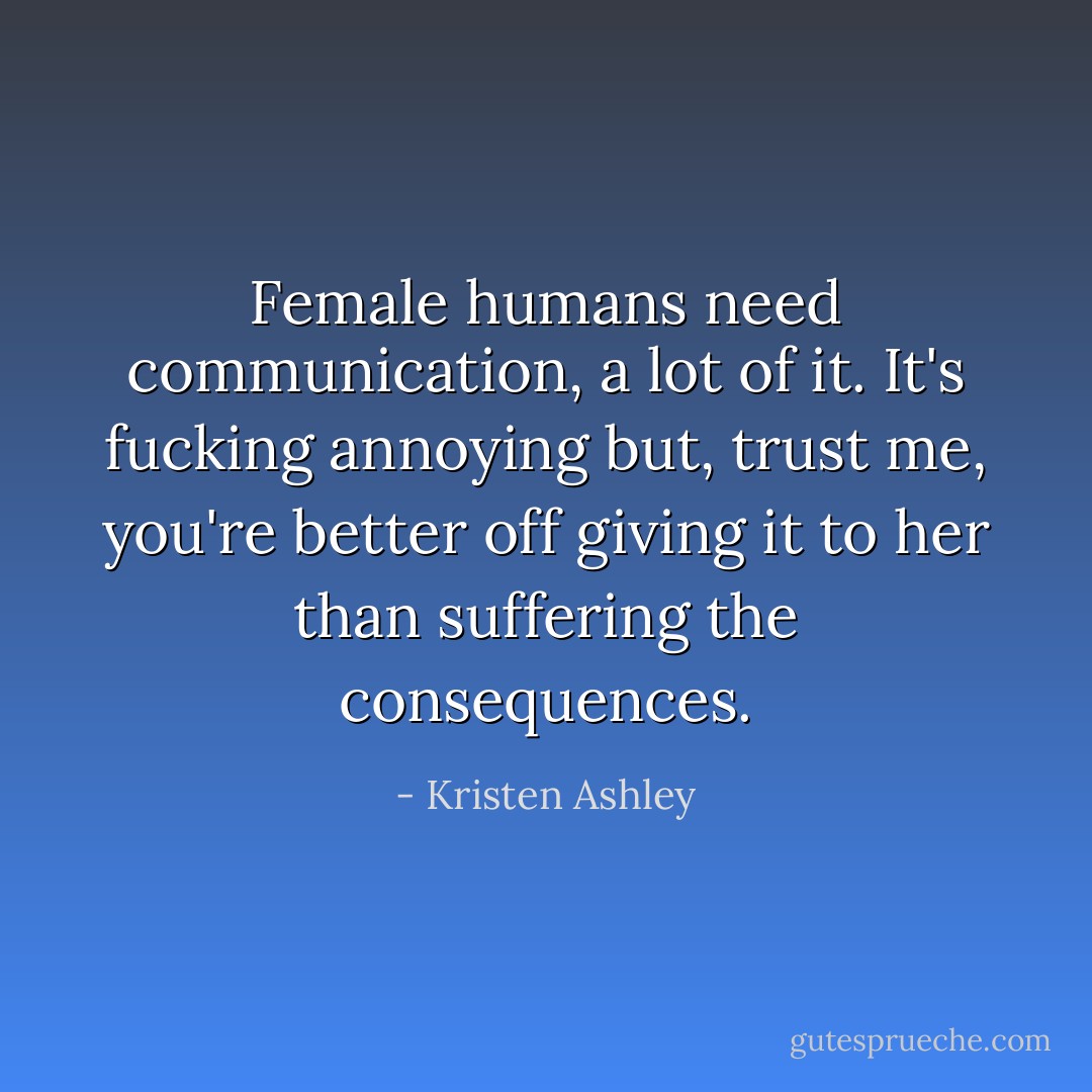 Female humans need communication, <i>a lot of it</i>. It's fucking annoying but, trust me, you're better off giving it to her than suffering the consequences. - Kristen Ashley