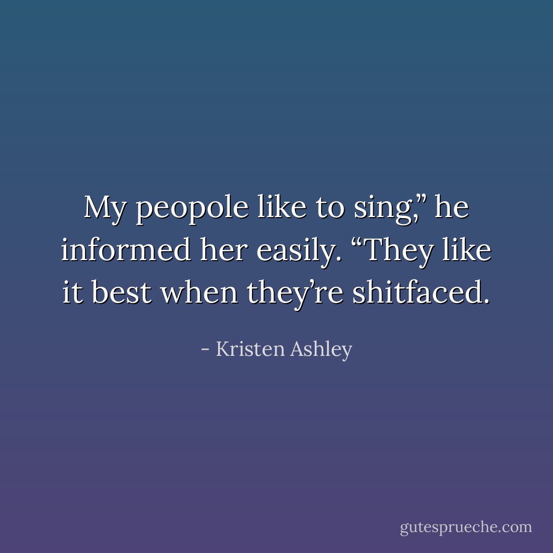 My peopole like to sing,” he informed her easily. “They like it best when they’re shitfaced. - Kristen Ashley