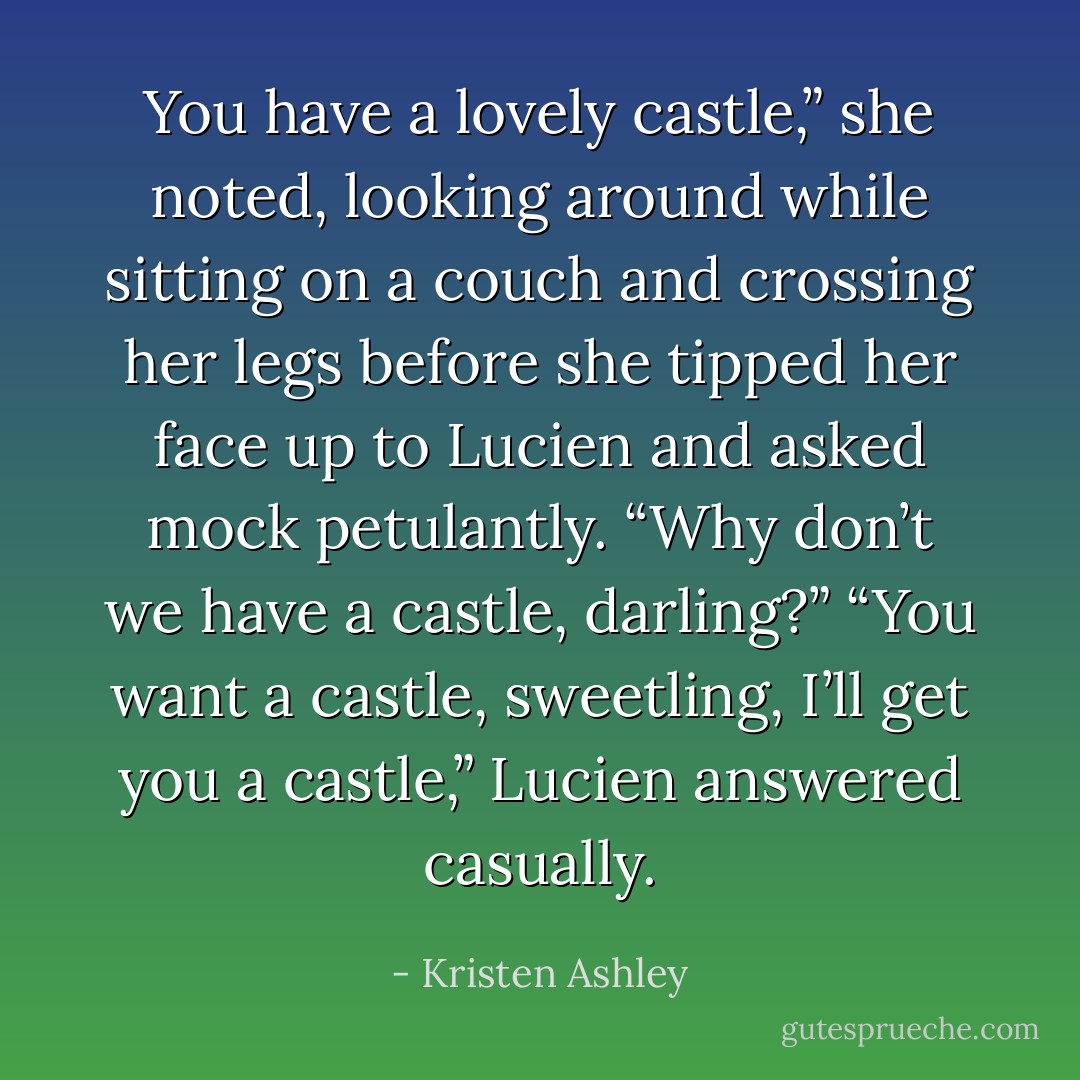 You have a lovely castle,” she noted, looking around while sitting on a couch and crossing her legs before she tipped her face up to Lucien and asked mock petulantly. “Why don’t we have a castle, darling?”<br />“You want a castle, sweetling, I’ll get you a castle,” Lucien answered casually. - Kristen Ashley
