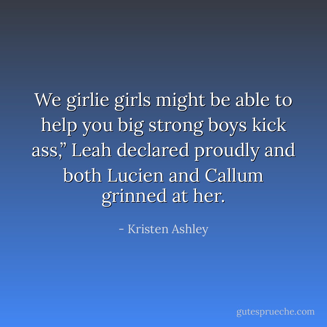 We girlie girls might be able to help you big strong boys kick ass,” Leah declared proudly and both Lucien and Callum grinned at her. - Kristen Ashley