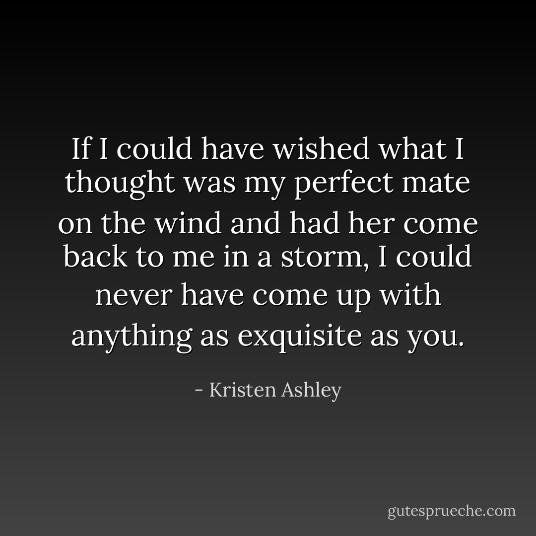 If I could have wished what I thought was my perfect mate on the wind and had her come back to me in a storm, I could never have come up with anything as exquisite as you. - Kristen Ashley