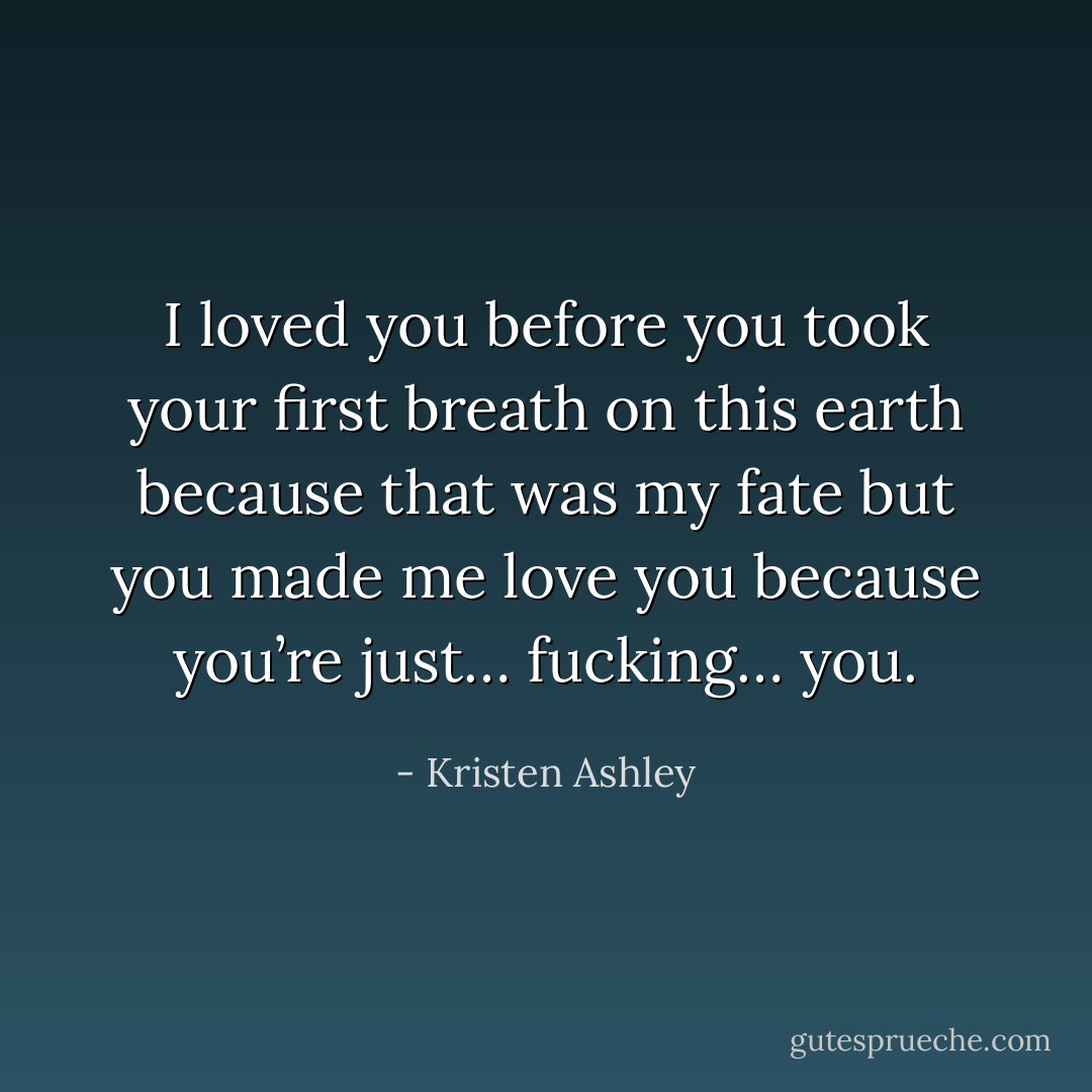 I loved you before you took your first breath on this earth because that was my fate but you made me love you because you’re just… fucking… you. - Kristen Ashley