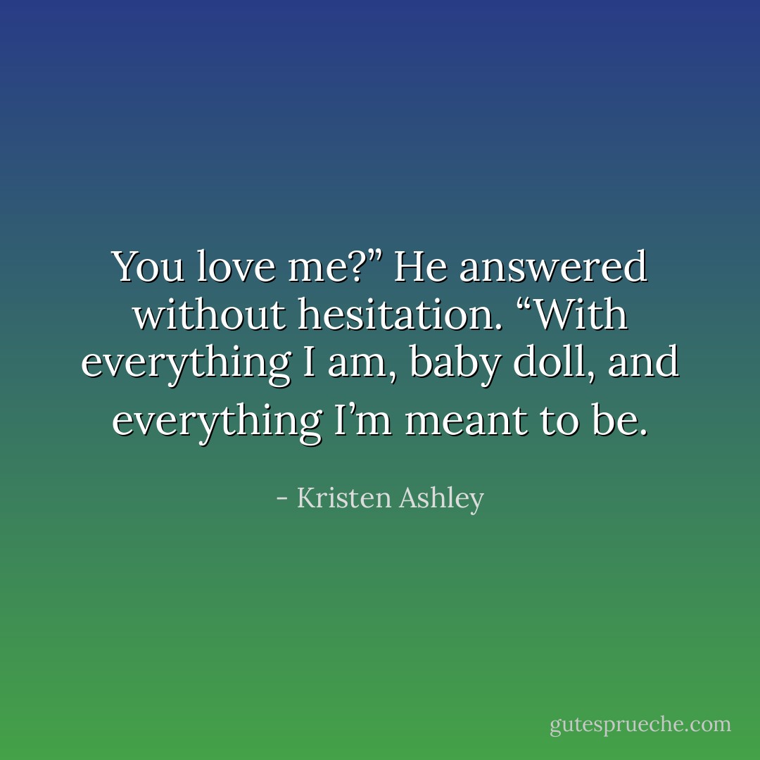 You love me?”<br />He answered without hesitation. “With everything I am, baby doll, and everything I’m meant to be. - Kristen Ashley