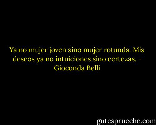 Ya no mujer joven sino mujer rotunda. Mis deseos ya no intuiciones sino certezas. - Gioconda Belli