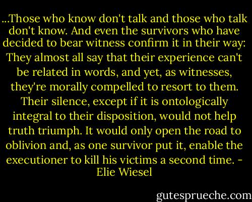 ...Those who know don't talk and those who talk don't know. And even the survivors who have decided to bear witness confirm it in their way: They almost all say that their experience can't be related in words, and yet, as witnesses, they're morally compelled to resort to them. Their silence, except if it is ontologically integral to their disposition, would not help truth triumph. It would only open the road to oblivion and, as one survivor put it, enable the executioner to kill his victims a second time. - Elie Wiesel
