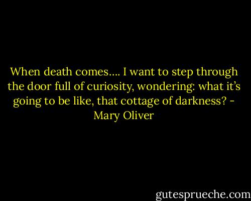 When death comes….<br />I want to step through the door full of curiosity, wondering:<br />what it’s going to be like, that cottage of darkness? - Mary Oliver