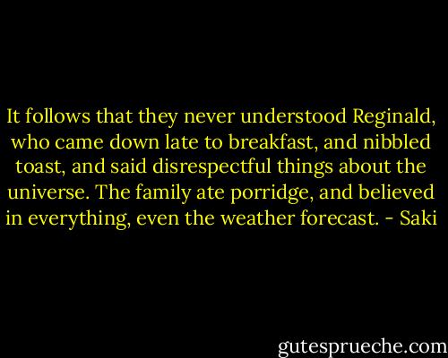 It follows that they never understood Reginald, who came down late to breakfast, and nibbled toast, and said disrespectful things about the universe. The family ate porridge, and believed in everything, even the weather forecast. - Saki