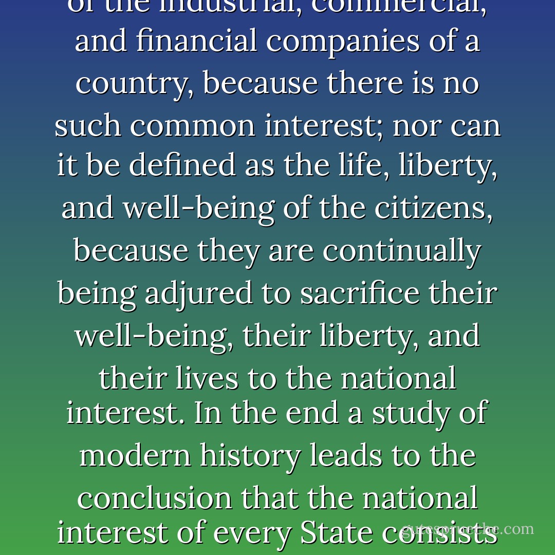 The national interest cannot be defined as a common interest of the industrial, commercial, and financial companies of a country, because there is no such common interest; nor can it be defined as the life, liberty, and well-being of the citizens, because they are continually being adjured to sacrifice their well-being, their liberty, and their lives to the national interest. In the end a study of modern history leads to the conclusion that the national interest of every State consists in its capacity to make war. - Simone Weil