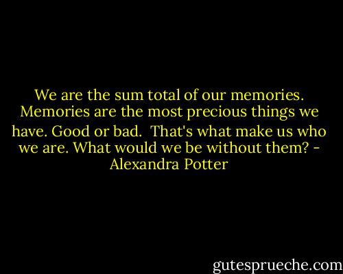 We are the sum total of our memories.<br />Memories are the most precious things we have.<br />Good or bad. <br />That's what make us who we are.<br />What would we be without them? - Alexandra Potter