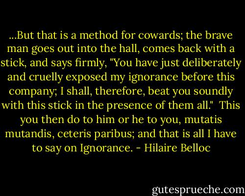 ...But that is a method for cowards; the brave man goes out into the hall, comes back with a stick, and says firmly, "You have just deliberately and cruelly exposed my ignorance before this company; I shall, therefore, beat you soundly with this stick in the presence of them all."<br /><br />This you then do to him or he to you, mutatis mutandis, ceteris paribus; and that is all I have to say on Ignorance. - Hilaire Belloc