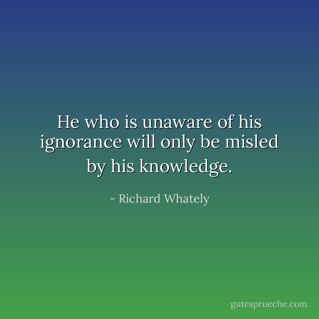 He who is unaware of his ignorance will only be misled by his knowledge. - Richard Whately