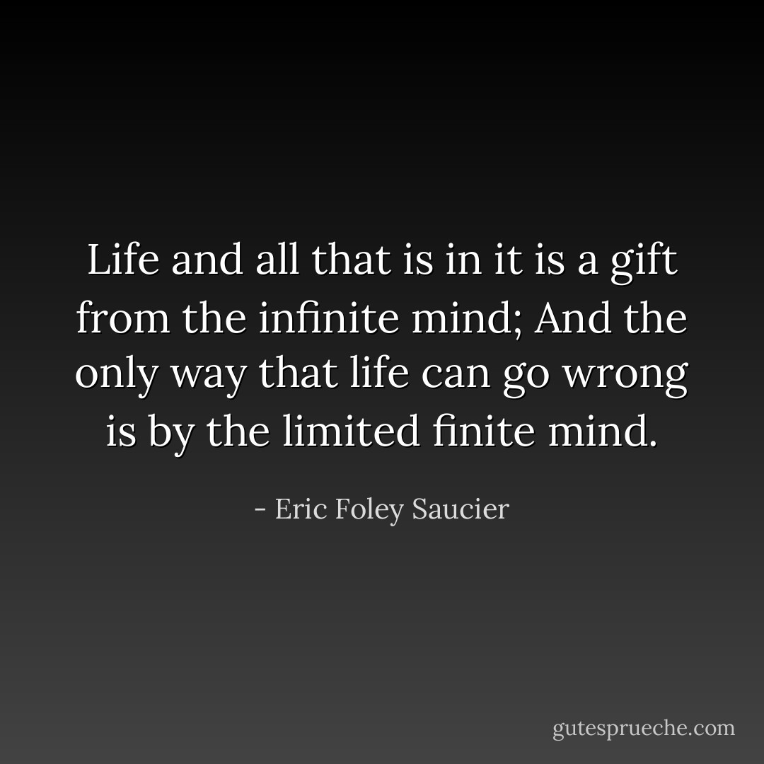 Life and all that is in it<br />is a gift from the infinite mind;<br />And the only way that life can go wrong<br />is by the limited finite mind. - Eric Foley Saucier