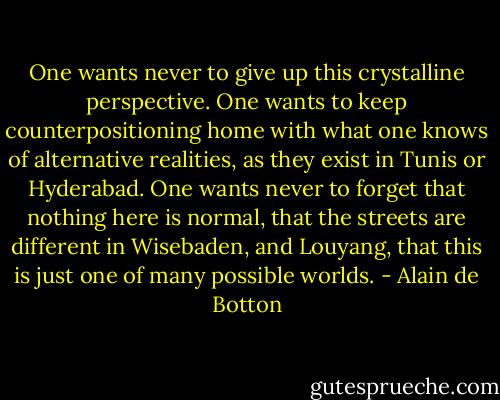 One wants never to give up this crystalline perspective. One wants to keep counterpositioning home with what one knows of alternative realities, as they exist in Tunis or Hyderabad. One wants never to forget that nothing here is normal, that the streets are different in Wisebaden, and Louyang, that this is just one of many possible worlds. - Alain de Botton