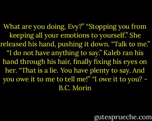 What are you doing, Evy?”<br />“Stopping you from keeping all your emotions to yourself.” She released his hand, pushing it down. “Talk to me.”<br />“I do not have anything to say.” Kaleb ran his hand through his hair, finally fixing his eyes on her.<br />“That is a lie. You have plenty to say. And you owe it to me to tell me!”<br />“I owe it to you? - B.C. Morin