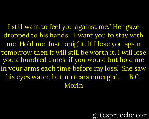 I still want to feel you against me.” Her gaze dropped to his hands. “I want you to stay with me. Hold me. Just tonight. If I lose you again tomorrow then it will still be worth it. I will lose you a hundred times, if you would but hold me in your arms each time before my loss.” She saw his eyes water, but no tears emerged... - B.C. Morin
