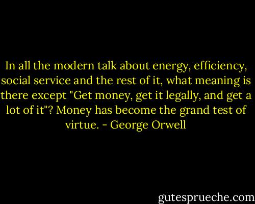 In all the modern talk about energy, efficiency, social service and the rest of it, what meaning is there except "Get money, get it legally, and get a lot of it"? Money has become the grand test of virtue. - George Orwell