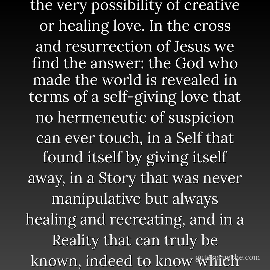 The radical hermeneutic of suspicion that characterizes all of post-modernity is essentially nihilistic, denying the very possibility of creative or healing love. In the cross and resurrection of Jesus we find the answer: the God who made the world is revealed in terms of a self-giving love that no hermeneutic of suspicion can ever touch, in a Self that found itself by giving itself away, in a Story that was never manipulative but always healing and recreating, and in a Reality that can truly be known, indeed to know which is to discover a new dimension of knowledge, the dimension of loving and being loved. - N.T. Wright