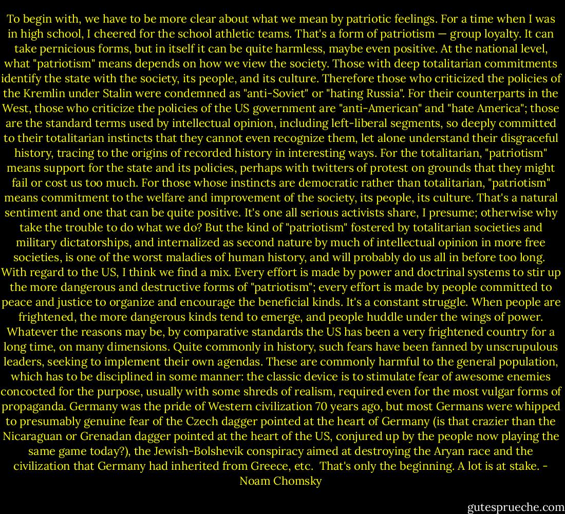 To begin with, we have to be more clear about what we mean by patriotic feelings. For a time when I was in high school, I cheered for the school athletic teams. That's a form of patriotism — group loyalty. It can take pernicious forms, but in itself it can be quite harmless, maybe even positive. At the national level, what "patriotism" means depends on how we view the society. Those with deep totalitarian commitments identify the state with the society, its people, and its culture. Therefore those who criticized the policies of the Kremlin under Stalin were condemned as "anti-Soviet" or "hating Russia". For their counterparts in the West, those who criticize the policies of the US government are "anti-American" and "hate America"; those are the standard terms used by intellectual opinion, including left-liberal segments, so deeply committed to their totalitarian instincts that they cannot even recognize them, let alone understand their disgraceful history, tracing to the origins of recorded history in interesting ways. For the totalitarian, "patriotism" means support for the state and its policies, perhaps with twitters of protest on grounds that they might fail or cost us too much. For those whose instincts are democratic rather than totalitarian, "patriotism" means commitment to the welfare and improvement of the society, its people, its culture. That's a natural sentiment and one that can be quite positive. It's one all serious activists share, I presume; otherwise why take the trouble to do what we do? But the kind of "patriotism" fostered by totalitarian societies and military dictatorships, and internalized as second nature by much of intellectual opinion in more free societies, is one of the worst maladies of human history, and will probably do us all in before too long.<br /><br />With regard to the US, I think we find a mix. Every effort is made by power and doctrinal systems to stir up the more dangerous and destructive forms of "patriotism"; every effort is made by people committed to peace and justice to organize and encourage the beneficial kinds. It's a constant struggle. When people are frightened, the more dangerous kinds tend to emerge, and people huddle under the wings of power. Whatever the reasons may be, by comparative standards the US has been a very frightened country for a long time, on many dimensions. Quite commonly in history, such fears have been fanned by unscrupulous leaders, seeking to implement their own agendas. These are commonly harmful to the general population, which has to be disciplined in some manner: the classic device is to stimulate fear of awesome enemies concocted for the purpose, usually with some shreds of realism, required even for the most vulgar forms of propaganda. Germany was the pride of Western civilization 70 years ago, but most Germans were whipped to presumably genuine fear of the Czech dagger pointed at the heart of Germany (is that crazier than the Nicaraguan or Grenadan dagger pointed at the heart of the US, conjured up by the people now playing the same game today?), the Jewish-Bolshevik conspiracy aimed at destroying the Aryan race and the civilization that Germany had inherited from Greece, etc.<br /><br />That's only the beginning. A lot is at stake. - Noam Chomsky