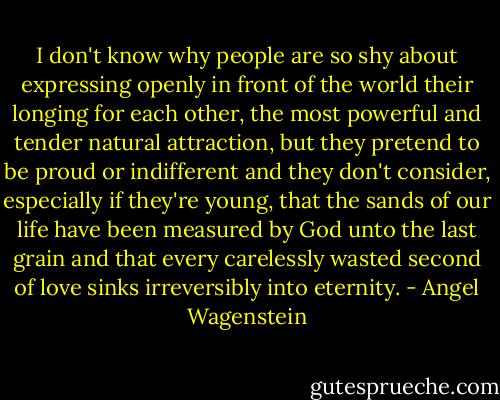 I don't know why people are so shy about expressing openly in front of the world their longing for each other, the most powerful and tender natural attraction, but they pretend to be proud or indifferent and they don't consider, especially if they're young, that the sands of our life have been measured by God unto the last grain and that every carelessly wasted second of love sinks irreversibly into eternity. - Angel Wagenstein