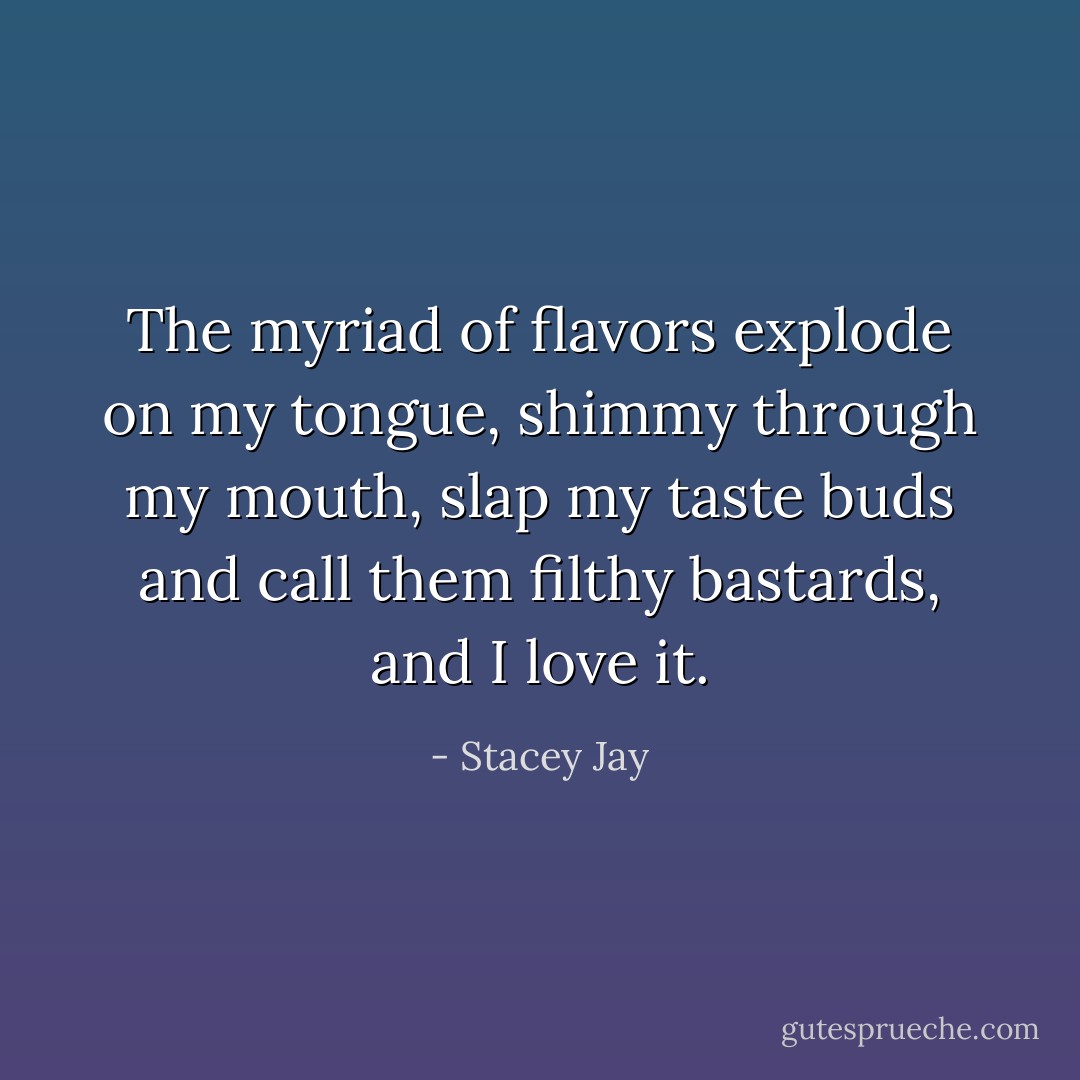 The myriad of flavors explode on my tongue, shimmy through my mouth, slap my taste buds and call them filthy bastards, and I love it. - Stacey Jay