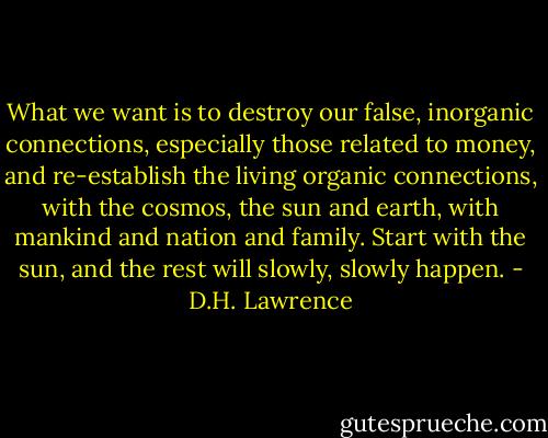What we want is to destroy our false, inorganic connections, especially those related to money, and re-establish the living organic connections, with the cosmos, the sun and earth, with mankind and nation and family. Start with the sun, and the rest will slowly, slowly happen. - D.H. Lawrence