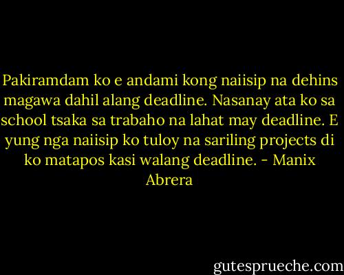 Pakiramdam ko e andami kong naiisip na dehins magawa dahil alang deadline. Nasanay ata ko sa school tsaka sa trabaho na lahat may deadline. E yung nga naiisip ko tuloy na sariling projects di ko matapos kasi walang deadline. - Manix Abrera