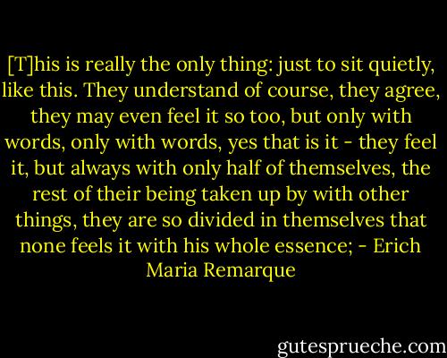[T]his is really the only thing: just to sit quietly, like this. They understand of course, they agree, they may even feel it so too, but only with words, only with words, yes that is it - they feel it, but always with only half of themselves, the rest of their being taken up by with other things, they are so divided in themselves that none feels it with his whole essence; - Erich Maria Remarque