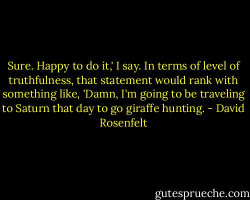 Sure. Happy to do it,' I say. In terms of level of truthfulness, that statement would rank with something like, 'Damn, I'm going to be traveling to Saturn that day to go giraffe hunting. - David Rosenfelt