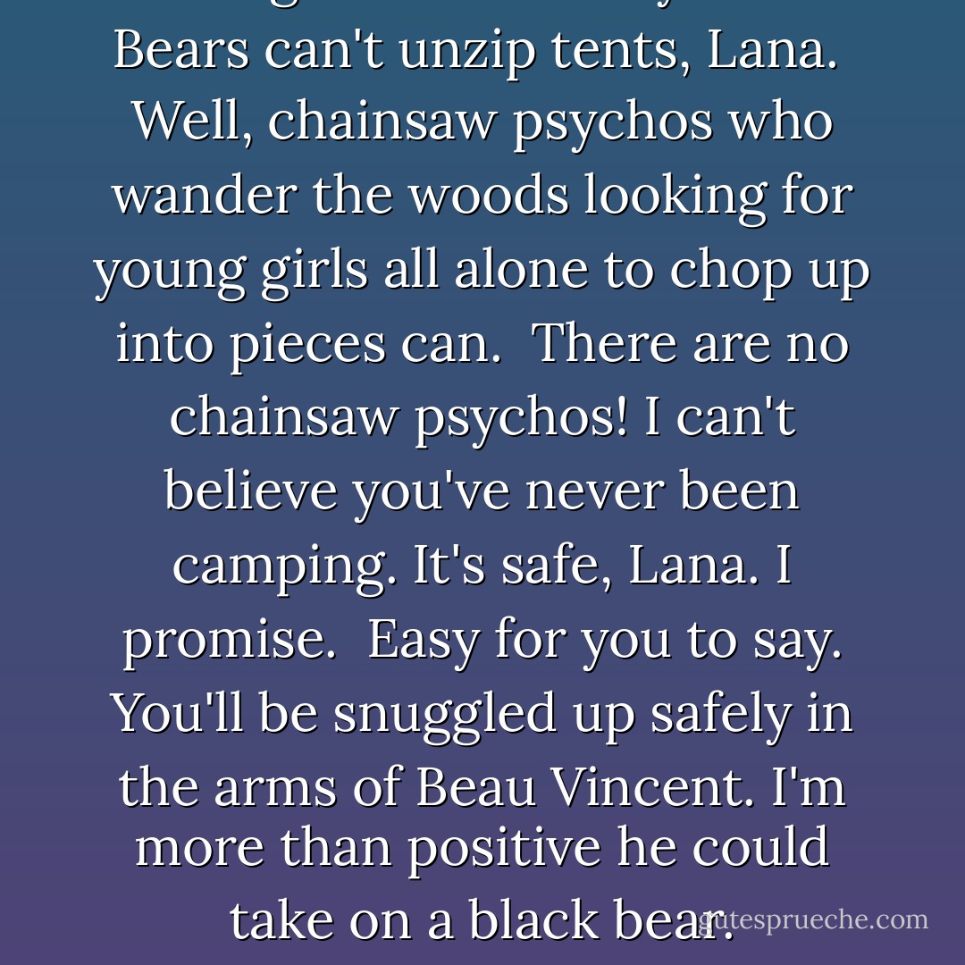 Can I get a lock for my tent?<br /><br />Bears can't unzip tents, Lana.<br /><br />Well, chainsaw psychos who wander the woods looking for young girls all alone to chop up into pieces can.<br /><br />There are no chainsaw psychos! I can't believe you've never been camping. It's safe, Lana. I promise.<br /><br />Easy for you to say. You'll be snuggled up safely in the arms of Beau Vincent. I'm more than positive he could take on a black bear. - Abbi Glines