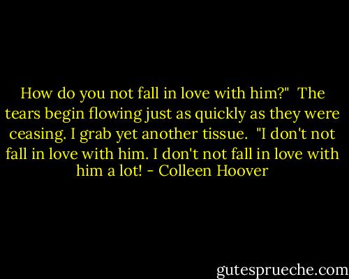 How do you not fall in love with him?"<br /><br />The tears begin flowing just as quickly as they were ceasing. I grab yet another tissue.  "I don't not fall in love with him. I don't not fall in love with him a lot! - Colleen Hoover