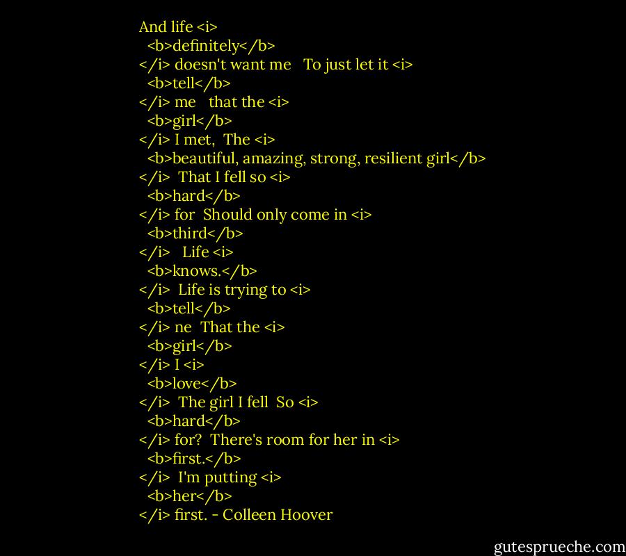 And life <i>
  <b>definitely</b>
</i> doesn't want me <br /><br />To just let it <i>
  <b>tell</b>
</i> me <br /><br />that the <i>
  <b>girl</b>
</i> I met,<br /><br />The <i>
  <b>beautiful, amazing, strong, resilient girl</b>
</i><br /><br />That I fell so <i>
  <b>hard</b>
</i> for<br /><br />Should only come in <i>
  <b>third</b>
</i><br /><br /><br />Life <i>
  <b>knows.</b>
</i><br /><br />Life is trying to <i>
  <b>tell</b>
</i> ne<br /><br />That the <i>
  <b>girl</b>
</i> I <i>
  <b>love</b>
</i><br /><br />The girl I fell<br /><br />So <i>
  <b>hard</b>
</i> for?<br /><br />There's room for her in <i>
  <b>first.</b>
</i><br /><br />I'm putting <i>
  <b>her</b>
</i> first. - Colleen Hoover