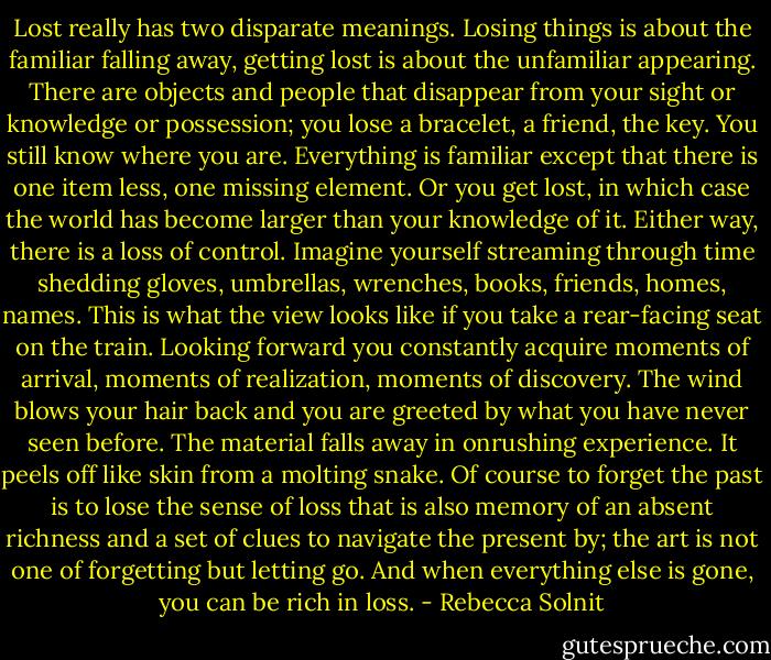 Lost really has two disparate meanings. Losing things is about the familiar falling away, getting lost is about the unfamiliar appearing. There are objects and people that disappear from your sight or knowledge or possession; you lose a bracelet, a friend, the key. You still know where you are. Everything is familiar except that there is one item less, one missing element. Or you get lost, in which case the world has become larger than your knowledge of it. Either way, there is a loss of control. Imagine yourself streaming through time shedding gloves, umbrellas, wrenches, books, friends, homes, names. This is what the view looks like if you take a rear-facing seat on the train. Looking forward you constantly acquire moments of arrival, moments of realization, moments of discovery. The wind blows your hair back and you are greeted by what you have never seen before. The material falls away in onrushing experience. It peels off like skin from a molting snake. Of course to forget the past is to lose the sense of loss that is also memory of an absent richness and a set of clues to navigate the present by; the art is not one of forgetting but letting go. And when everything else is gone, you can be rich in loss. - Rebecca Solnit