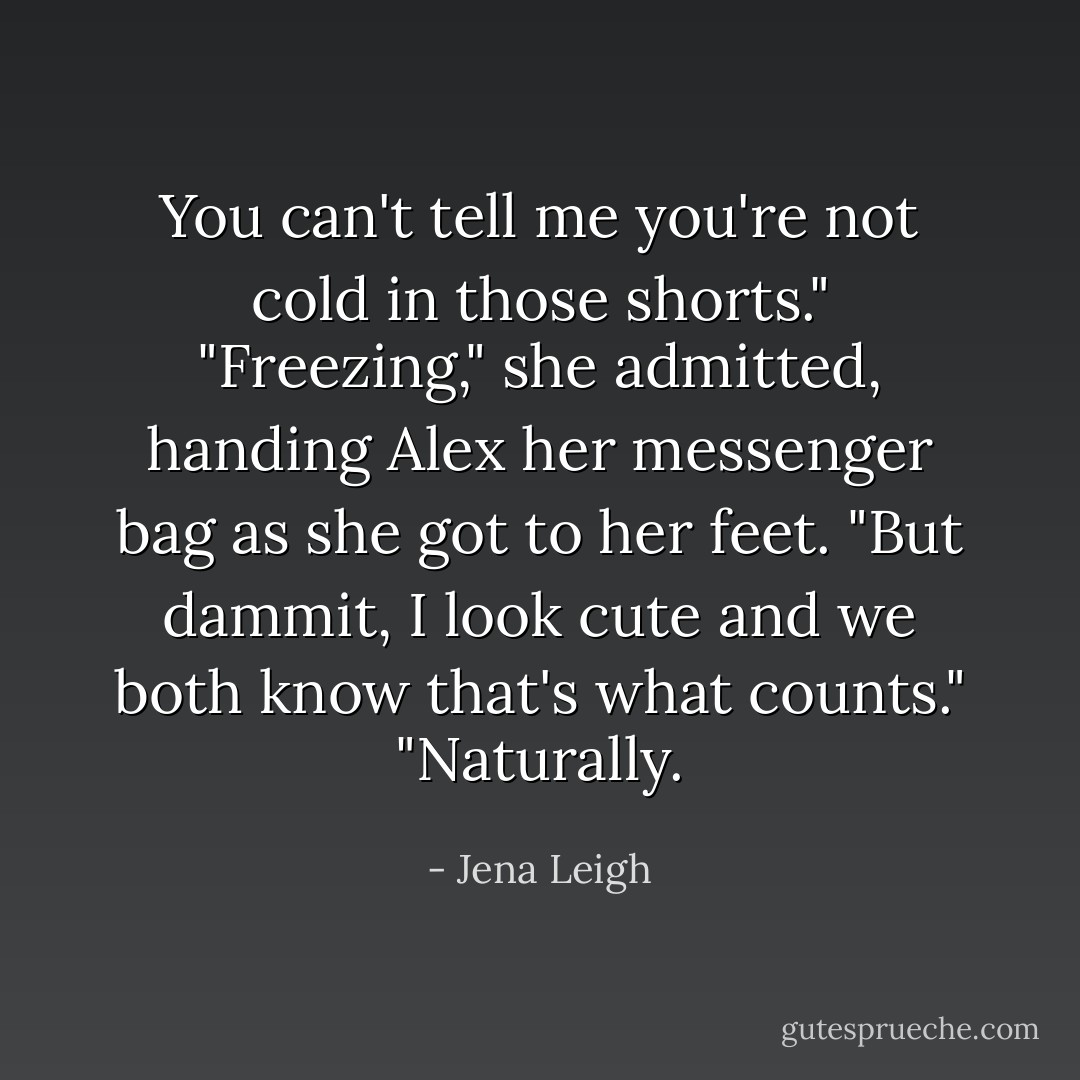 You can't tell me you're not cold in those shorts."<br />"Freezing," she admitted, handing Alex her messenger bag as she got to her feet. "But dammit, I look cute and we both know that's what counts."<br />"Naturally. - Jena Leigh