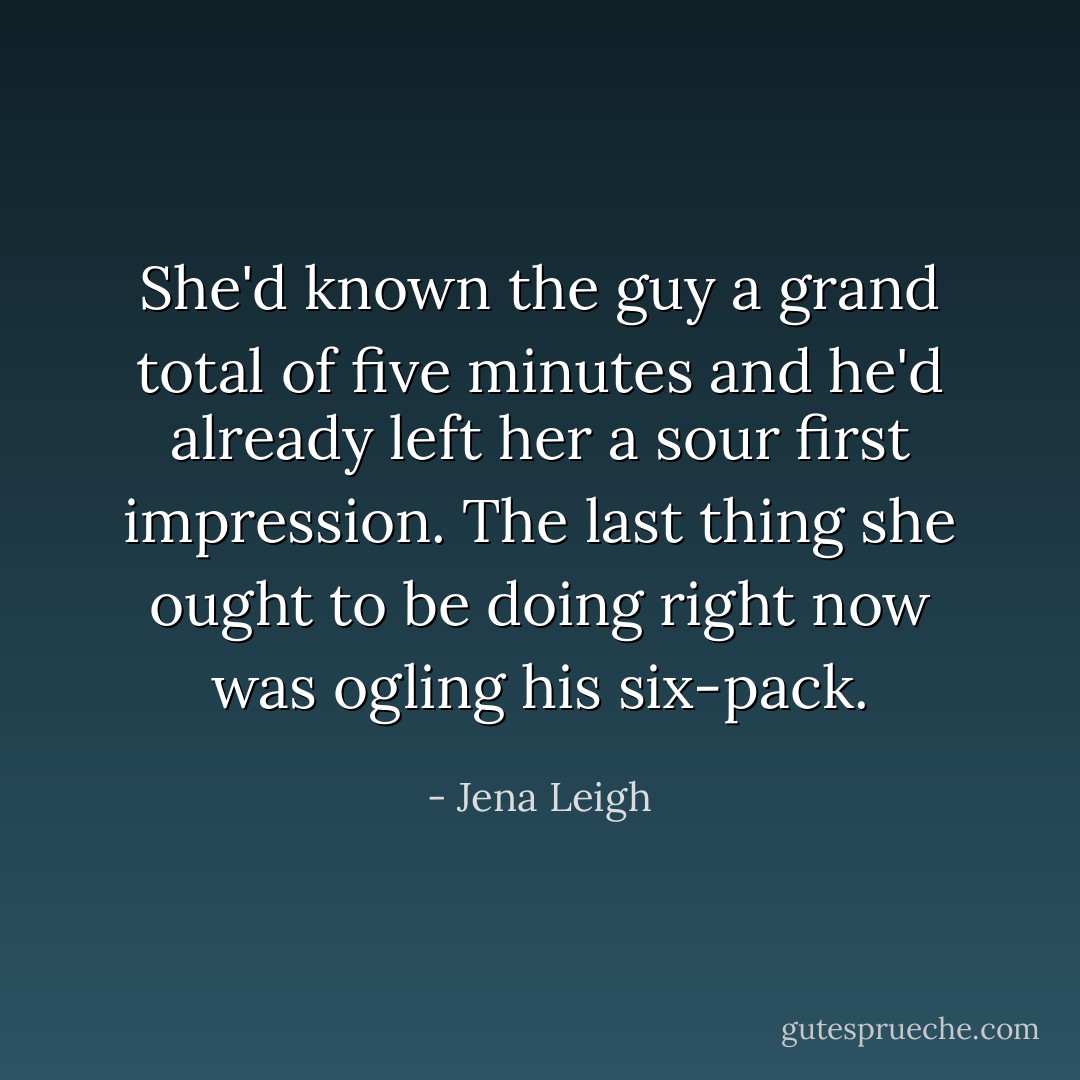 She'd known the guy a grand total of five minutes and he'd already left her a sour first impression. The last thing she ought to be doing right now was ogling his six-pack. - Jena Leigh