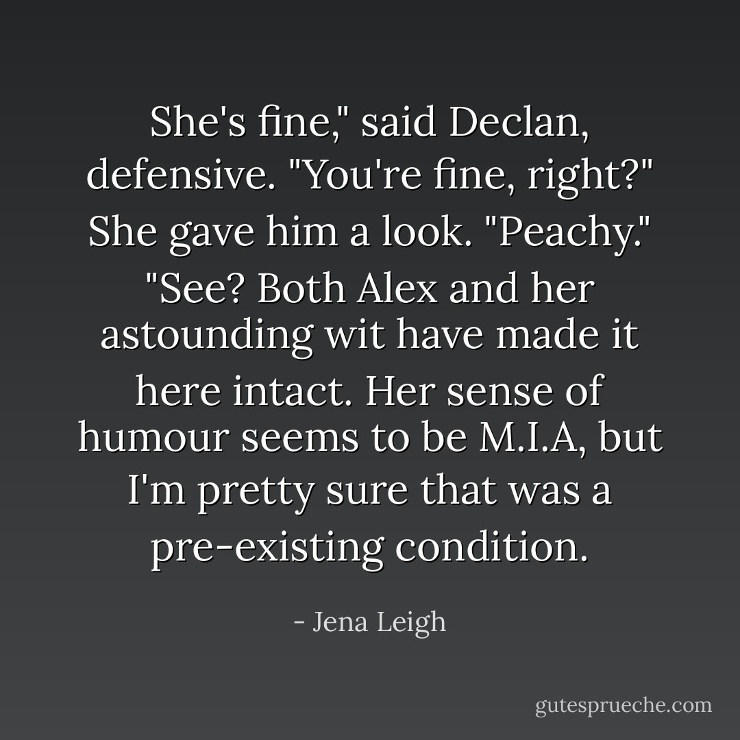 She's fine," said Declan, defensive. "You're fine, right?"<br />She gave him a look. "Peachy."<br />"See? Both Alex and her astounding wit have made it here intact. Her sense of humour seems to be M.I.A, but I'm pretty sure that was a pre-existing condition. - Jena Leigh