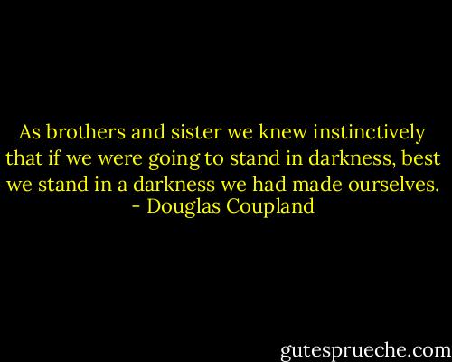 As brothers and sister we knew instinctively that if we were going to stand in darkness, best we stand in a darkness we had made ourselves. - Douglas Coupland