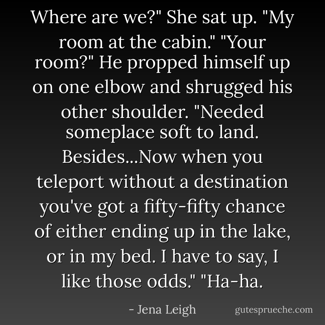 Where are we?" She sat up.<br />"My room at the cabin."<br />"Your room?"<br />He propped himself up on one elbow and shrugged his other shoulder. "Needed someplace soft to land. Besides...Now when you teleport without a destination you've got a fifty-fifty chance of either ending up in the lake, or in my bed. I have to say, I like those odds."<br />"Ha-ha. - Jena Leigh