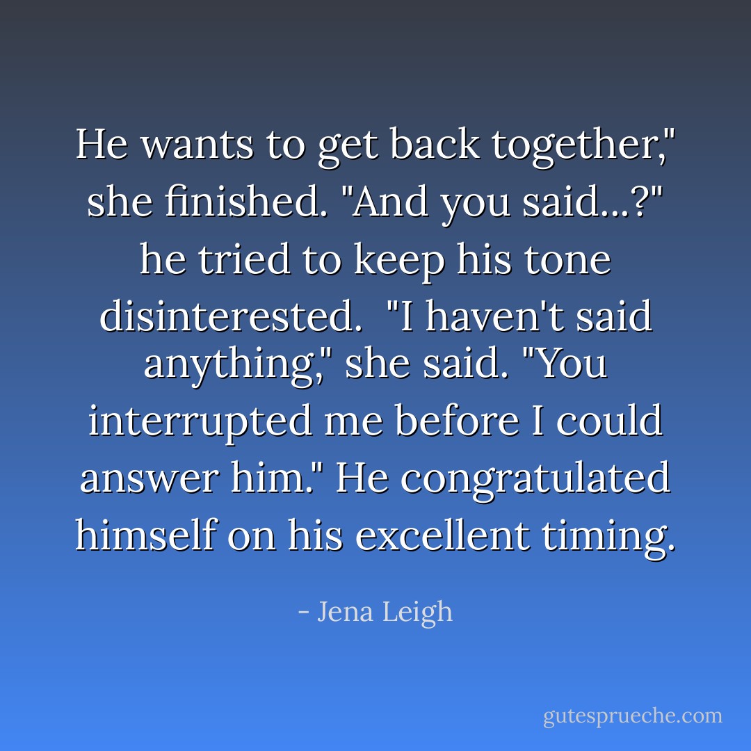 He wants to get back together," she finished.<br />"And you said...?" he tried to keep his tone disinterested. <br />"I haven't said anything," she said. "You interrupted me before I could answer him."<br />He congratulated himself on his excellent timing. - Jena Leigh
